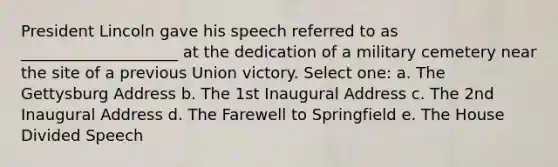 President Lincoln gave his speech referred to as ____________________ at the dedication of a military cemetery near the site of a previous Union victory. Select one: a. The Gettysburg Address b. The 1st Inaugural Address c. The 2nd Inaugural Address d. The Farewell to Springfield e. The House Divided Speech