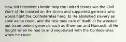 How did President Lincoln help the United States win the Civil War? a) He insisted on the Union and supported generals who would fight the Confederates hard. b) He abolished slavery as soon as he could, and the rest took care of itself. c) He weeded out incompetent generals such as Sherman and Hancock. d) He fought when he had to and negotiated with the Confederates when he could.