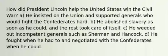 How did President Lincoln help the United States win the Civil War? a) He insisted on the Union and supported generals who would fight the Confederates hard. b) He abolished slavery as soon as he could, and the rest took care of itself. c) He weeded out incompetent generals such as Sherman and Hancock. d) He fought when he had to and negotiated with the Confederates when he could.