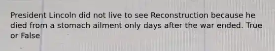 President Lincoln did not live to see Reconstruction because he died from a stomach ailment only days after the war ended. True or False