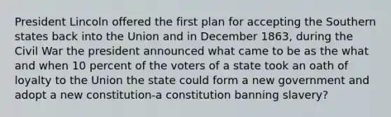 President Lincoln offered the first plan for accepting the Southern states back into the Union and in December 1863, during the Civil War the president announced what came to be as the what and when 10 percent of the voters of a state took an oath of loyalty to the Union the state could form a new government and adopt a new constitution-a constitution banning slavery?