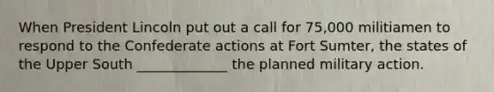 When President Lincoln put out a call for 75,000 militiamen to respond to the Confederate actions at Fort Sumter, the states of the Upper South _____________ the planned military action.
