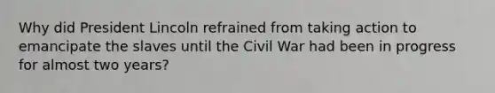 Why did President Lincoln refrained from taking action to emancipate the slaves until the Civil War had been in progress for almost two years?