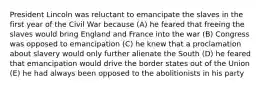 President Lincoln was reluctant to emancipate the slaves in the first year of the Civil War because (A) he feared that freeing the slaves would bring England and France into the war (B) Congress was opposed to emancipation (C) he knew that a proclamation about slavery would only further alienate the South (D) he feared that emancipation would drive the border states out of the Union (E) he had always been opposed to the abolitionists in his party