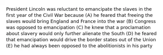 President Lincoln was reluctant to emancipate the slaves in the first year of the Civil War because (A) he feared that freeing the slaves would bring England and France into the war (B) Congress was opposed to emancipation (C) he knew that a proclamation about slavery would only further alienate the South (D) he feared that emancipation would drive the border states out of the Union (E) he had always been opposed to the abolitionists in his party