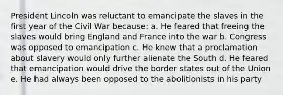 President Lincoln was reluctant to emancipate the slaves in the first year of the Civil War because: a. He feared that freeing the slaves would bring England and France into the war b. Congress was opposed to emancipation c. He knew that a proclamation about slavery would only further alienate the South d. He feared that emancipation would drive the border states out of the Union e. He had always been opposed to the abolitionists in his party