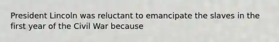 President Lincoln was reluctant to emancipate the slaves in the first year of the Civil War because