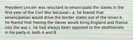 President Lincoln was reluctant to emancipate the slaves in the first year of the Civil War because-- a. he feared that emancipation would drive the border states out of the Union b. he feared that freeing the slaves would bring England and France into the war c. he had always been opposed to the abolitionists in his party d. both A and B