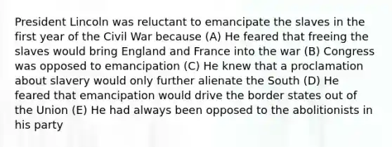 President Lincoln was reluctant to emancipate the slaves in the first year of the Civil War because (A) He feared that freeing the slaves would bring England and France into the war (B) Congress was opposed to emancipation (C) He knew that a proclamation about slavery would only further alienate the South (D) He feared that emancipation would drive the border states out of the Union (E) He had always been opposed to the abolitionists in his party