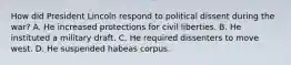 How did President Lincoln respond to political dissent during the war? A. He increased protections for civil liberties. B. He instituted a military draft. C. He required dissenters to move west. D. He suspended habeas corpus.