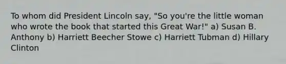 To whom did President Lincoln say, "So you're the little woman who wrote the book that started this Great War!" a) Susan B. Anthony b) Harriett Beecher Stowe c) Harriett Tubman d) Hillary Clinton