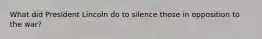 What did President Lincoln do to silence those in opposition to the war?