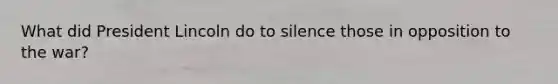 What did President Lincoln do to silence those in opposition to the war?