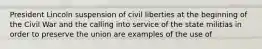 President Lincoln suspension of civil liberties at the beginning of the Civil War and the calling into service of the state militias in order to preserve the union are examples of the use of