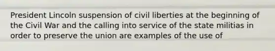 President Lincoln suspension of civil liberties at the beginning of the Civil War and the calling into service of the state militias in order to preserve the union are examples of the use of