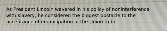 As President Lincoln wavered in his policy of noninterference with slavery, he considered the biggest obstacle to the acceptance of emancipation in the Union to be