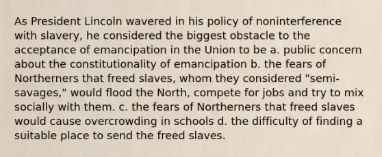 As President Lincoln wavered in his policy of noninterference with slavery, he considered the biggest obstacle to the acceptance of emancipation in the Union to be a. public concern about the constitutionality of emancipation b. the fears of Northerners that freed slaves, whom they considered "semi-savages," would flood the North, compete for jobs and try to mix socially with them. c. the fears of Northerners that freed slaves would cause overcrowding in schools d. the difficulty of finding a suitable place to send the freed slaves.