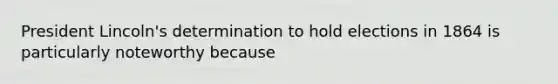 President Lincoln's determination to hold elections in 1864 is particularly noteworthy because