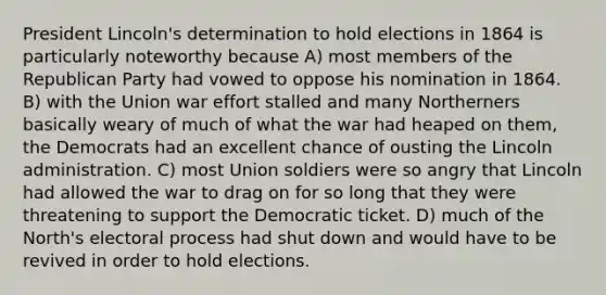 President Lincoln's determination to hold elections in 1864 is particularly noteworthy because A) most members of the Republican Party had vowed to oppose his nomination in 1864. B) with the Union war effort stalled and many Northerners basically weary of much of what the war had heaped on them, the Democrats had an excellent chance of ousting the Lincoln administration. C) most Union soldiers were so angry that Lincoln had allowed the war to drag on for so long that they were threatening to support the Democratic ticket. D) much of the North's electoral process had shut down and would have to be revived in order to hold elections.