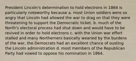 President Lincoln's determination to hold electrons in 1864 is particularly noteworthy because a. most Union soldiers were so angry that Lincoln had allowed the war to drag on that they were threatening to support the Democratic ticket. b. much of the North's electoral process had shut down and would have to be revived in order to hold electrons c. with the Union war effort stalled and many Northerners basically wearied by the burdens of the war, the Democrats had an excellent chance of ousting the Lincoln administration d. most members of the Republican Party had vowed to oppose his nomination in 1864.