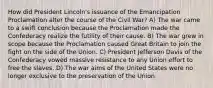 How did President Lincoln's issuance of the Emancipation Proclamation alter the course of the Civil War? A) The war came to a swift conclusion because the Proclamation made the Confederacy realize the futility of their cause. B) The war grew in scope because the Proclamation caused Great Britain to join the fight on the side of the Union. C) President Jefferson Davis of the Confederacy vowed massive resistance to any Union effort to free the slaves. D) The war aims of the United States were no longer exclusive to the preservation of the Union