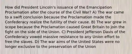 How did President Lincoln's issuance of the Emancipation Proclamation alter the course of the Civil War? A) The war came to a swift conclusion because the Proclamation made the Confederacy realize the futility of their cause. B) The war grew in scope because the Proclamation caused Great Britain to join the fight on the side of the Union. C) President Jefferson Davis of the Confederacy vowed massive resistance to any Union effort to free the slaves. D) The war aims of the United States were no longer exclusive to the preservation of the Union