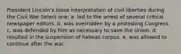 President Lincoln's loose interpretation of civil liberties during the Civil War Select one: a. led to the arrest of several critical newspaper editors. b. was overridden by a protesting Congress. c. was defended by him as necessary to save the Union. d. resulted in the suspension of habeas corpus. e. was allowed to continue after the war.