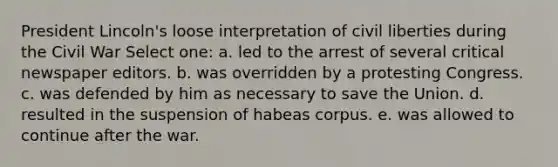 President Lincoln's loose interpretation of civil liberties during the Civil War Select one: a. led to the arrest of several critical newspaper editors. b. was overridden by a protesting Congress. c. was defended by him as necessary to save the Union. d. resulted in the suspension of habeas corpus. e. was allowed to continue after the war.