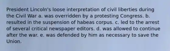 President Lincoln's loose interpretation of civil liberties during the Civil War a. was overridden by a protesting Congress. b. resulted in the suspension of habeas corpus. c. led to the arrest of several critical newspaper editors. d. was allowed to continue after the war. e. was defended by him as necessary to save the Union.