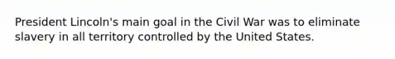 President Lincoln's main goal in the Civil War was to eliminate slavery in all territory controlled by the United States.