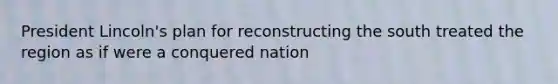 President Lincoln's plan for reconstructing the south treated the region as if were a conquered nation