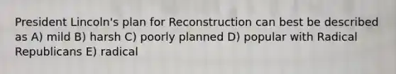 President Lincoln's plan for Reconstruction can best be described as A) mild B) harsh C) poorly planned D) popular with Radical Republicans E) radical