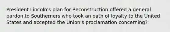 President Lincoln's plan for Reconstruction offered a general pardon to Southerners who took an oath of loyalty to the United States and accepted the Union's proclamation concerning?