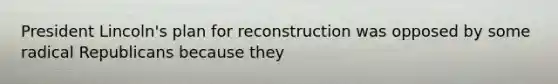 President Lincoln's plan for reconstruction was opposed by some radical Republicans because they