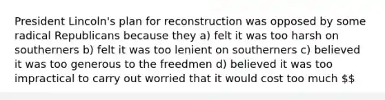 President Lincoln's plan for reconstruction was opposed by some radical Republicans because they a) felt it was too harsh on southerners b) felt it was too lenient on southerners c) believed it was too generous to the freedmen d) believed it was too impractical to carry out worried that it would cost too much