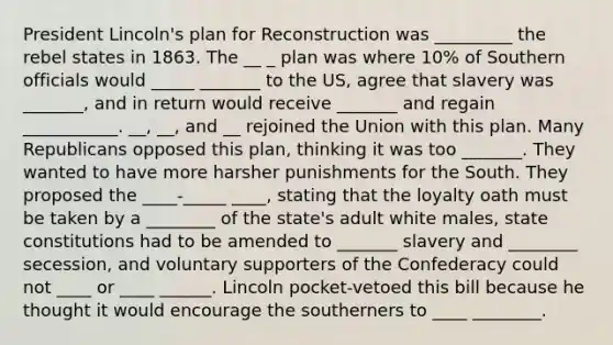 President Lincoln's plan for Reconstruction was _________ the rebel states in 1863. The __ _ plan was where 10% of Southern officials would _____ _______ to the US, agree that slavery was _______, and in return would receive _______ and regain ___________. __, __, and __ rejoined the Union with this plan. Many Republicans opposed this plan, thinking it was too _______. They wanted to have more harsher punishments for the South. They proposed the ____-_____ ____, stating that the loyalty oath must be taken by a ________ of the state's adult white males, state constitutions had to be amended to _______ slavery and ________ secession, and voluntary supporters of the Confederacy could not ____ or ____ ______. Lincoln pocket-vetoed this bill because he thought it would encourage the southerners to ____ ________.