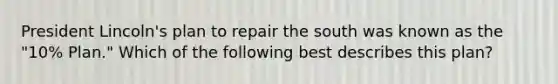 President Lincoln's plan to repair the south was known as the "10% Plan." Which of the following best describes this plan?