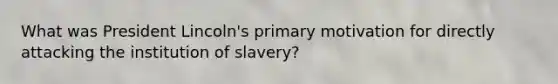 What was President Lincoln's primary motivation for directly attacking the institution of slavery?