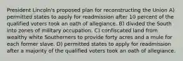 President Lincoln's proposed plan for reconstructing the Union A) permitted states to apply for readmission after 10 percent of the qualified voters took an oath of allegiance. B) divided the South into zones of military occupation. C) confiscated land from wealthy white Southerners to provide forty acres and a mule for each former slave. D) permitted states to apply for readmission after a majority of the qualified voters took an oath of allegiance.