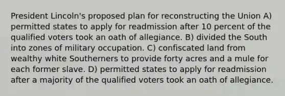 President Lincoln's proposed plan for reconstructing the Union A) permitted states to apply for readmission after 10 percent of the qualified voters took an oath of allegiance. B) divided the South into zones of military occupation. C) confiscated land from wealthy white Southerners to provide forty acres and a mule for each former slave. D) permitted states to apply for readmission after a majority of the qualified voters took an oath of allegiance.