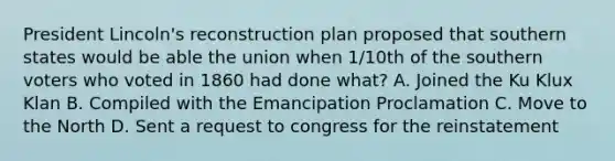 President Lincoln's reconstruction plan proposed that southern states would be able the union when 1/10th of the southern voters who voted in 1860 had done what? A. Joined the Ku Klux Klan B. Compiled with the Emancipation Proclamation C. Move to the North D. Sent a request to congress for the reinstatement