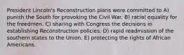 President Lincoln's Reconstruction plans were committed to A) punish the South for provoking the Civil War. B) racial equality for the freedmen. C) sharing with Congress the decisions in establishing Reconstruction policies. D) rapid readmission of the southern states to the Union. E) protecting the rights of African Americans.