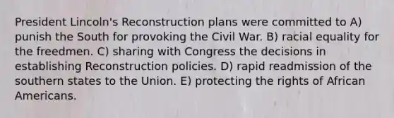 President Lincoln's Reconstruction plans were committed to A) punish the South for provoking the Civil War. B) racial equality for the freedmen. C) sharing with Congress the decisions in establishing Reconstruction policies. D) rapid readmission of the southern states to the Union. E) protecting the rights of African Americans.