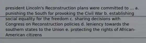 president Lincoln's Reconstruction plans were committed to ... a. punishing the South for provoking the Civil War b. establishing social equality for the freedom c. sharing decisions with Congress on Reconstruction policies d. leniency towards the southern states to the Union e. protecting the rights of African-American citizens