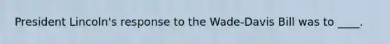 President Lincoln's response to the Wade-Davis Bill was to ____.