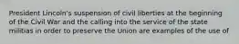 President Lincoln's suspension of civil liberties at the beginning of the Civil War and the calling into the service of the state militias in order to preserve the Union are examples of the use of