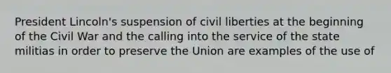 President Lincoln's suspension of civil liberties at the beginning of the Civil War and the calling into the service of the state militias in order to preserve the Union are examples of the use of