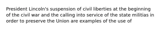 President Lincoln's suspension of civil liberties at the beginning of the civil war and the calling into service of the state militias in order to preserve the Union are examples of the use of