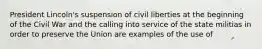 President Lincoln's suspension of civil liberties at the beginning of the Civil War and the calling into service of the state militias in order to preserve the Union are examples of the use of