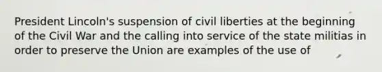 President Lincoln's suspension of civil liberties at the beginning of the Civil War and the calling into service of the state militias in order to preserve the Union are examples of the use of